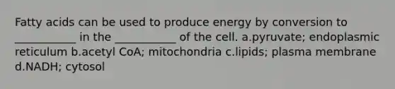 Fatty acids can be used to produce energy by conversion to ___________ in the ___________ of the cell. a.pyruvate; endoplasmic reticulum b.acetyl CoA; mitochondria c.lipids; plasma membrane d.NADH; cytosol