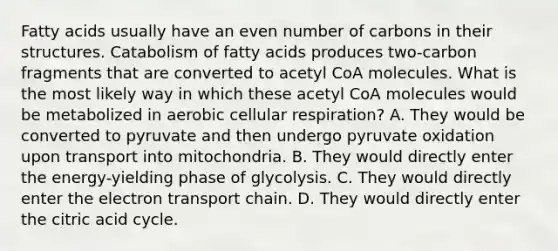 Fatty acids usually have an even number of carbons in their structures. Catabolism of fatty acids produces two-carbon fragments that are converted to acetyl CoA molecules. What is the most likely way in which these acetyl CoA molecules would be metabolized in aerobic cellular respiration? A. They would be converted to pyruvate and then undergo pyruvate oxidation upon transport into mitochondria. B. They would directly enter the energy-yielding phase of glycolysis. C. They would directly enter the electron transport chain. D. They would directly enter the citric acid cycle.