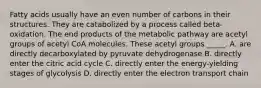 Fatty acids usually have an even number of carbons in their structures. They are catabolized by a process called beta-oxidation. The end products of the metabolic pathway are acetyl groups of acetyl CoA molecules. These acetyl groups _____. A. are directly decarboxylated by pyruvate dehydrogenase B. directly enter the citric acid cycle C. directly enter the energy-yielding stages of glycolysis D. directly enter the electron transport chain