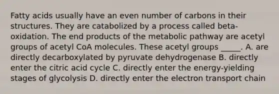 Fatty acids usually have an even number of carbons in their structures. They are catabolized by a process called beta-oxidation. The end products of the metabolic pathway are acetyl groups of acetyl CoA molecules. These acetyl groups _____. A. are directly decarboxylated by pyruvate dehydrogenase B. directly enter the citric acid cycle C. directly enter the energy-yielding stages of glycolysis D. directly enter <a href='https://www.questionai.com/knowledge/k57oGBr0HP-the-electron-transport-chain' class='anchor-knowledge'>the electron transport chain</a>