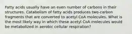 Fatty acids usually have an even number of carbons in their structures. Catabolism of fatty acids produces two-carbon fragments that are converted to acetyl CoA molecules. What is the most likely way in which these acetyl CoA molecules would be metabolized in aerobic cellular respiration?