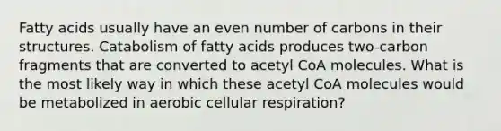 Fatty acids usually have an even number of carbons in their structures. Catabolism of fatty acids produces two-carbon fragments that are converted to acetyl CoA molecules. What is the most likely way in which these acetyl CoA molecules would be metabolized in aerobic cellular respiration?