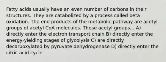 Fatty acids usually have an <a href='https://www.questionai.com/knowledge/ki4hctpp5V-even-number' class='anchor-knowledge'>even number</a> of carbons in their structures. They are catabolized by a process called beta-oxidation. The end products of the metabolic pathway are acetyl groups of acetyl CoA molecules. These acetyl groups... A) directly enter <a href='https://www.questionai.com/knowledge/k57oGBr0HP-the-electron-transport-chain' class='anchor-knowledge'>the electron transport chain</a> B) directly enter the energy-yielding stages of glycolysis C) are directly decarboxylated by pyruvate dehydrogenase D) directly enter the citric acid cycle