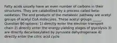 Fatty acids usually have an even number of carbons in their structures. They are catabolized by a process called beta-oxidation. The end products of the metabolic pathway are acetyl groups of acetyl CoA molecules. These acetyl groups _____. Question 60 options: 1) directly enter the electron transport chain 2) directly enter the energy-yielding stages of glycolysis 3) are directly decarboxylated by pyruvate dehydrogenase 4) directly enter the citric acid cycle