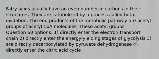 Fatty acids usually have an even number of carbons in their structures. They are catabolized by a process called beta-oxidation. The end products of the metabolic pathway are acetyl groups of acetyl CoA molecules. These acetyl groups _____. Question 60 options: 1) directly enter the electron transport chain 2) directly enter the energy-yielding stages of glycolysis 3) are directly decarboxylated by pyruvate dehydrogenase 4) directly enter the citric acid cycle