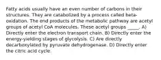 Fatty acids usually have an even number of carbons in their structures. They are catabolized by a process called beta-oxidation. The end products of the metabolic pathway are acetyl groups of acetyl CoA molecules. These acetyl groups _____. A) Directly enter the electron transport chain. B) Directly enter the energy-yielding stages of glycolysis. C) Are directly decarboxylated by pyruvate dehydrogenase. D) Directly enter the citric acid cycle.