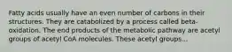 Fatty acids usually have an even number of carbons in their structures. They are catabolized by a process called beta-oxidation. The end products of the metabolic pathway are acetyl groups of acetyl CoA molecules. These acetyl groups...