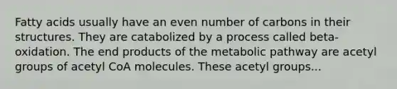 Fatty acids usually have an even number of carbons in their structures. They are catabolized by a process called beta-oxidation. The end products of the metabolic pathway are acetyl groups of acetyl CoA molecules. These acetyl groups...