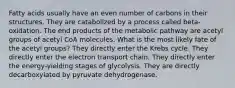 Fatty acids usually have an even number of carbons in their structures. They are catabolized by a process called beta-oxidation. The end products of the metabolic pathway are acetyl groups of acetyl CoA molecules. What is the most likely fate of the acetyl groups? They directly enter the Krebs cycle. They directly enter the electron transport chain. They directly enter the energy-yielding stages of glycolysis. They are directly decarboxylated by pyruvate dehydrogenase.