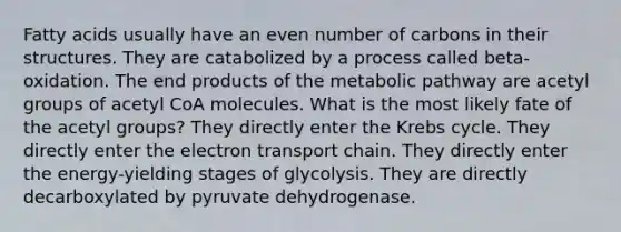 Fatty acids usually have an even number of carbons in their structures. They are catabolized by a process called beta-oxidation. The end products of the metabolic pathway are acetyl groups of acetyl CoA molecules. What is the most likely fate of the acetyl groups? They directly enter the Krebs cycle. They directly enter the electron transport chain. They directly enter the energy-yielding stages of glycolysis. They are directly decarboxylated by pyruvate dehydrogenase.