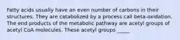 Fatty acids usually have an even number of carbons in their structures. They are catabolized by a process call beta-oxidation. The end products of the metabolic pathway are acetyl groups of acetyl CoA molecules. These acetyl groups _____