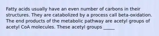 Fatty acids usually have an even number of carbons in their structures. They are catabolized by a process call beta-oxidation. The end products of the metabolic pathway are acetyl groups of acetyl CoA molecules. These acetyl groups _____