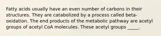 Fatty acids usually have an even number of carbons in their structures. They are catabolized by a process called beta-oxidation. The end products of the metabolic pathway are acetyl groups of acetyl CoA molecules. These acetyl groups _____.