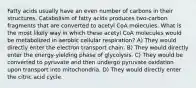 Fatty acids usually have an even number of carbons in their structures. Catabolism of fatty acids produces two-carbon fragments that are converted to acetyl CoA molecules. What is the most likely way in which these acetyl CoA molecules would be metabolized in aerobic cellular respiration? A) They would directly enter the electron transport chain. B) They would directly enter the energy-yielding phase of glycolysis. C) They would be converted to pyruvate and then undergo pyruvate oxidation upon transport into mitochondria. D) They would directly enter the citric acid cycle.