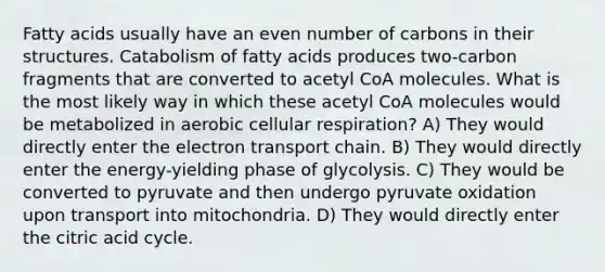 Fatty acids usually have an even number of carbons in their structures. Catabolism of fatty acids produces two-carbon fragments that are converted to acetyl CoA molecules. What is the most likely way in which these acetyl CoA molecules would be metabolized in aerobic cellular respiration? A) They would directly enter the electron transport chain. B) They would directly enter the energy-yielding phase of glycolysis. C) They would be converted to pyruvate and then undergo pyruvate oxidation upon transport into mitochondria. D) They would directly enter the citric acid cycle.