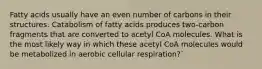 Fatty acids usually have an even number of carbons in their structures. Catabolism of fatty acids produces two-carbon fragments that are converted to acetyl CoA molecules. What is the most likely way in which these acetyl CoA molecules would be metabolized in aerobic cellular respiration?`