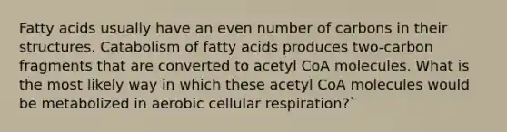 Fatty acids usually have an even number of carbons in their structures. Catabolism of fatty acids produces two-carbon fragments that are converted to acetyl CoA molecules. What is the most likely way in which these acetyl CoA molecules would be metabolized in aerobic <a href='https://www.questionai.com/knowledge/k1IqNYBAJw-cellular-respiration' class='anchor-knowledge'>cellular respiration</a>?`