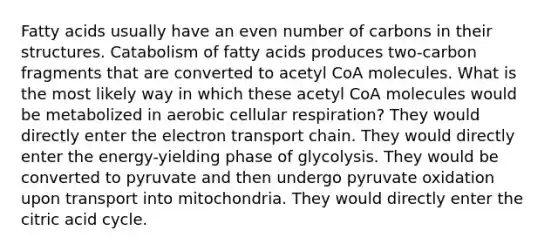 Fatty acids usually have an even number of carbons in their structures. Catabolism of fatty acids produces two-carbon fragments that are converted to acetyl CoA molecules. What is the most likely way in which these acetyl CoA molecules would be metabolized in aerobic cellular respiration? They would directly enter the electron transport chain. They would directly enter the energy-yielding phase of glycolysis. They would be converted to pyruvate and then undergo pyruvate oxidation upon transport into mitochondria. They would directly enter the citric acid cycle.