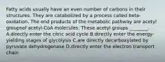 Fatty acids usually have an even number of carbons in their structures. They are catabolized by a process called beta-oxidation. The end products of the metabolic pathway are acetyl groupsof acetyl-CoA molecules. These acetyl groups ________. A.directly enter the citric acid cycle B.directly enter the energy-yielding stages of glycolysis C.are directly decarboxylated by pyruvate dehydrogenase D.directly enter the electron transport chain