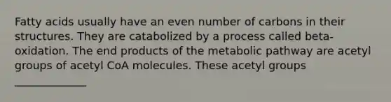 Fatty acids usually have an <a href='https://www.questionai.com/knowledge/ki4hctpp5V-even-number' class='anchor-knowledge'>even number</a> of carbons in their structures. They are catabolized by a process called beta-oxidation. The end products of the metabolic pathway are acetyl groups of acetyl CoA molecules. These acetyl groups _____________