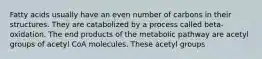 Fatty acids usually have an even number of carbons in their structures. They are catabolized by a process called beta-oxidation. The end products of the metabolic pathway are acetyl groups of acetyl CoA molecules. These acetyl groups