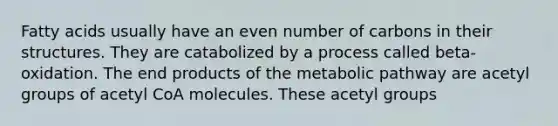 Fatty acids usually have an even number of carbons in their structures. They are catabolized by a process called beta-oxidation. The end products of the metabolic pathway are acetyl groups of acetyl CoA molecules. These acetyl groups