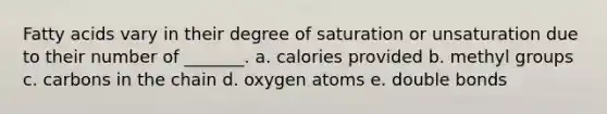 Fatty acids vary in their degree of saturation or unsaturation due to their number of _______. a. calories provided b. methyl groups c. carbons in the chain d. oxygen atoms e. double bonds