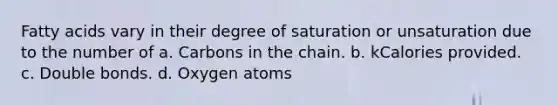 Fatty acids vary in their degree of saturation or unsaturation due to the number of a. Carbons in the chain. b. kCalories provided. c. Double bonds. d. Oxygen atoms