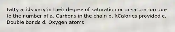 Fatty acids vary in their degree of saturation or unsaturation due to the number of a. Carbons in the chain b. kCalories provided c. Double bonds d. Oxygen atoms