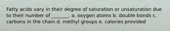 Fatty acids vary in their degree of saturation or unsaturation due to their number of _______. a. oxygen atoms b. double bonds c. carbons in the chain d. methyl groups e. calories provided