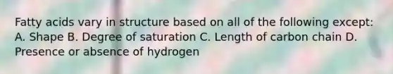 Fatty acids vary in structure based on all of the following except: A. Shape B. Degree of saturation C. Length of carbon chain D. Presence or absence of hydrogen