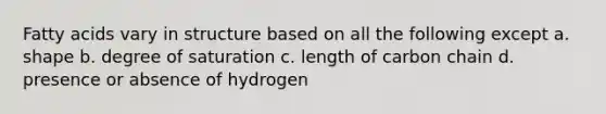 Fatty acids vary in structure based on all the following except a. shape b. degree of saturation c. length of carbon chain d. presence or absence of hydrogen