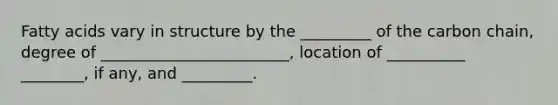 Fatty acids vary in structure by the _________ of the carbon chain, degree of ________________________, location of __________ ________, if any, and _________.