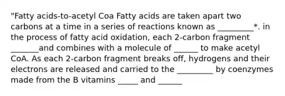 "Fatty acids-to-acetyl Coa Fatty acids are taken apart two carbons at a time in a series of reactions known as _________*. in the process of fatty acid oxidation, each 2-carbon fragment _______and combines with a molecule of ______ to make acetyl CoA. As each 2-carbon fragment breaks off, hydrogens and their electrons are released and carried to the _________ by coenzymes made from the B vitamins _____ and ______