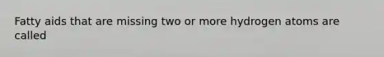Fatty aids that are missing two or more hydrogen atoms are called