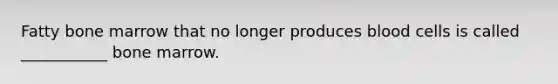 Fatty bone marrow that no longer produces blood cells is called ___________ bone marrow.