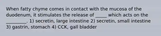 When fatty chyme comes in contact with the mucosa of the duodenum, it stimulates the release of _____ which acts on the _________. 1) secretin, <a href='https://www.questionai.com/knowledge/kGQjby07OK-large-intestine' class='anchor-knowledge'>large intestine</a> 2) secretin, small intestine 3) gastrin, stomach 4) CCK, gall bladder