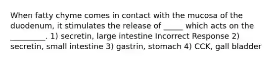 When fatty chyme comes in contact with the mucosa of the duodenum, it stimulates the release of _____ which acts on the _________. 1) secretin, large intestine Incorrect Response 2) secretin, small intestine 3) gastrin, stomach 4) CCK, gall bladder