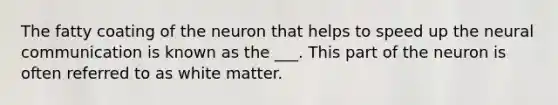 The fatty coating of the neuron that helps to speed up the neural communication is known as the ___. This part of the neuron is often referred to as white matter.