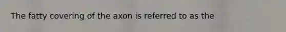 The fatty covering of the axon is referred to as the