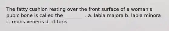 The fatty cushion resting over the front surface of a woman's pubic bone is called the ________ . a. labia majora b. labia minora c. mons veneris d. clitoris