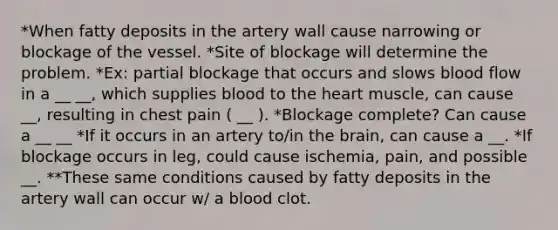 *When fatty deposits in the artery wall cause narrowing or blockage of the vessel. *Site of blockage will determine the problem. *Ex: partial blockage that occurs and slows blood flow in a __ __, which supplies blood to the heart muscle, can cause __, resulting in chest pain ( __ ). *Blockage complete? Can cause a __ __ *If it occurs in an artery to/in the brain, can cause a __. *If blockage occurs in leg, could cause ischemia, pain, and possible __. **These same conditions caused by fatty deposits in the artery wall can occur w/ a blood clot.