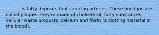 _______is fatty deposits that can clog arteries. These buildups are called plaque. They're made of cholesterol, fatty substances, cellular waste products, calcium and fibrin (a clotting material in the blood).