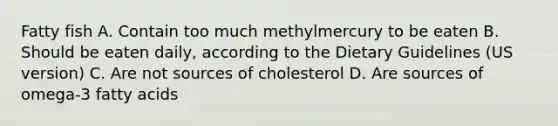 Fatty fish A. Contain too much methylmercury to be eaten B. Should be eaten daily, according to the Dietary Guidelines (US version) C. Are not sources of cholesterol D. Are sources of omega-3 fatty acids