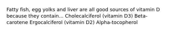 Fatty fish, egg yolks and liver are all good sources of vitamin D because they contain... Cholecalciferol (vitamin D3) Beta-carotene Ergocalciferol (vitamin D2) Alpha-tocopherol