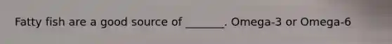 Fatty fish are a good source of _______. Omega-3 or Omega-6