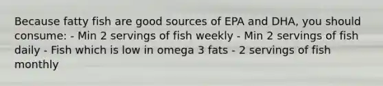 Because fatty fish are good sources of EPA and DHA, you should consume: - Min 2 servings of fish weekly - Min 2 servings of fish daily - Fish which is low in omega 3 fats - 2 servings of fish monthly