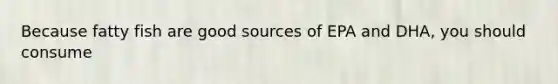 Because fatty fish are good sources of EPA and DHA, you should consume