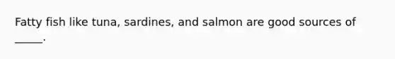 Fatty fish like tuna, sardines, and salmon are good sources of _____.