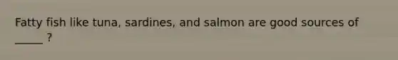 Fatty fish like tuna, sardines, and salmon are good sources of _____ ?